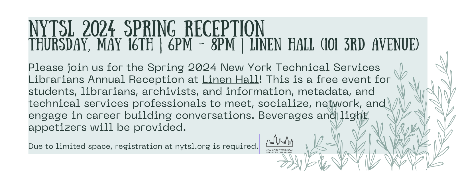 Image Description: Background white rectangle with another smaller one inside in pastel light blue. At the bottom right corner spring shoots with leaves in darker pastel light blue. Large, uppercase text in black at upper left reads “NYTSL 2024 Spring Reception” followed by a smaller font text reading “Thursday, May 16th, 6PM-8pm, Linen Hall (101 3rd Avenue)”. “Linen Hall” is underlined. The header is followed by text reading “Please join us for the Spring 2024 New York Technical Services Librarians Annual Reception at Linen Hall! This is a free event for students, librarians, archivists, and information, metadata, and technical services professionals to meet, socialize, network, and engage in career building conversations. Beverages and light appetizers will be provided.“ Thin line separating the left two thirds of the image from the right one third of the image. Bottom left of the image reads “Due to limited space, registration at nytsl.org is required.” Separated by a thin vertical line is the bottom center graphic of black outline of the New York City skyline followed by text that reads “New York Technical Services Librarians”. End of image description
