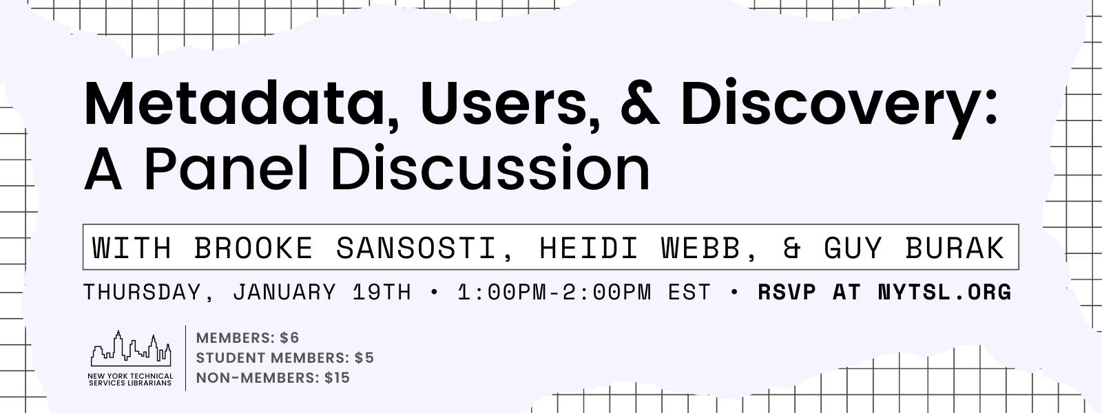 Rectangle with light purple amorphous shape on top of white field gridded with black lines. Title in large black letters reads “Metadata, Users, & Discovery: A Panel Discussion”. Subtitle in black letters on a white rectangle reads “with Brooke Sansosti, Heidi Webb, & Guy Burak”. Under the subtitle is black text that reads “Thursday, January 19th • 1:00pm-2:00pm EST • RSVP AT NYTSL.ORG”. Bottom left graphic of black outline of New York City skyline with dark grey text that reads “New York Technical Services Librarians” underneath. To the right of the graphic, dark grey text that reads “Members: $6 / Student Members: $5 / Non-members: $15”. End of image description