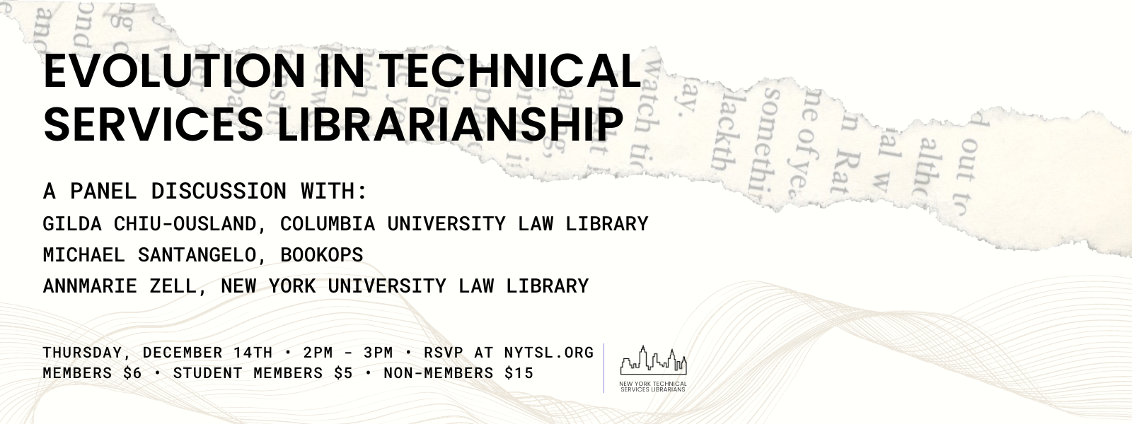 Image Description: Off white rectangle with a background image of a strip of a torn page with text on the top, and wavy, thin lines on the bottom. Text in the foreground reads: “Evolution in Technical Services Librarianship / A Panel Discussion with Gilda Chiu-Ousland, Columbia University Law Library / Michael Santangelo, BookOps / Annmarie Zell, New York University Law Library / Thursday 14th • 2PM - 3PM • RSVP AT NYTSL.ORG / Members $6 • Student members $5 • Non-members $15.” Bottom right is a graphic of black outline of the New York City skyline followed by black text that reads “New York Technical Services Librarians.” End of image description.